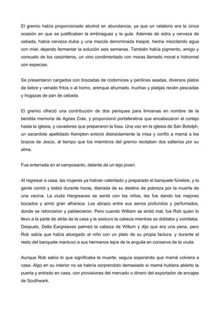 El gremio había proporcionado alcohol en abundancia, ya que un velatorio era la única
ocasión en que se justificaban la embriaguez y la gula. Además de sidra y cerveza de
cebada, había cerveza dulce y una mezcla denominada traspié, hecha mezclando agua
con miel, dejando fermentar la solución seis semanas. También había pigmento, amigo y
consuelo de los carpinteros, un vino condimentado con moras llamado morat e hidromiel
con especias.
Se presentaron cargados con brazadas de codornices y perdices asadas, diversos platos
de liebre y venado fritos o al horno, arenque ahumado, truchas y platijas recién pescadas
y hogazas de pan de cebada.
El gremio ofreció una contribución de dos peniques para limosnas en nombre de la
bendita memoria de Agnes Cole, y proporcionó portaferetros que encabezaron el cortejo
hasta la iglesia, y cavadores que prepararon la fosa. Una vez en la iglesia de San Botolph,
un sacerdote apellidado Kempton entonó distraídamente la misa y confió a mamá a los
brazos de Jesús, al tiempo que los miembros del gremio recitaban dos salterios por su
alma.
Fue enterrada en el camposanto, delante de un tejo joven.
Al regresar a casa, las mujeres ya habían calentado y preparado el banquete fúnebre, y la
gente comió y bebió durante horas, liberada de su destino de pobreza por la muerte de
una vecina. La viuda Hargreaves se sentó con los niños, les fue dando los mejores
bocados y armó gran alharaca. Los abrazo entre sus senos profundos y perfumados,
donde se retorcieron y palidecieron. Pero cuando William se sintió mal, fue Rob quien lo
llevo a la parte de atrás de la casa y le sostuvo la cabeza mientras se doblaba y vomitaba.
Después, Della Eargreaves palmeó la cabeza de Willum y dijo que era una pena, pero
Rob sabía que había atosigado al niño con un plato de su propia factura, y durante el
resto del banquete mantuvo a sus hermanos lejos de la anguila en conserva de la viuda.
Aunque Rob sabía lo que significaba la muerte, seguía esperando que mamá volviera a
casa. Algo en su interior no se habría sorprendido demasiado si mamá hubiera abierto la
puerta y entrado en casa, con provisiones del mercado o dinero del exportador de encajes
de Southwark.
 