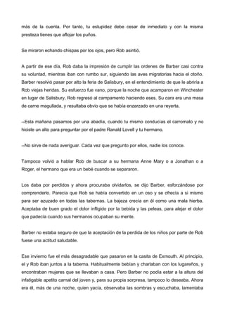 más de la cuenta. Por tanto, tu estupidez debe cesar de inmediato y con la misma
presteza tienes que aflojar los puños.
Se miraron echando chispas por los ojos, pero Rob asintió.
A partir de ese día, Rob daba la impresión de cumplir las ordenes de Barber casi contra
su voluntad, mientras iban con rumbo sur, siguiendo las aves migratorias hacia el otoño.
Barber resolvió pasar por alto la feria de Salisbury, en el entendimiento de que le abriría a
Rob viejas heridas. Su esfuerzo fue vano, porque la noche que acamparon en Winchester
en lugar de Salisbury, Rob regresó al campamento haciendo eses. Su cara era una masa
de carne magullada, y resultaba obvio que se había enzarzado en una reyerta.
--Esta mañana pasamos por una abadía, cuando tu mismo conducías el carromato y no
hiciste un alto para preguntar por el padre Ranald Lovell y tu hermano.
--No sirve de nada averiguar. Cada vez que pregunto por ellos, nadie los conoce.
Tampoco volvió a hablar Rob de buscar a su hermana Anne Mary o a Jonathan o a
Roger, el hermano que era un bebé cuando se separaron.
Los daba por perdidos y ahora procuraba olvidarlos, se dijo Barber, esforzándose por
comprenderlo. Parecía que Rob se había convertido en un oso y se ofrecía a si mismo
para ser azuzado en todas las tabernas. La bajeza crecía en él como una mala hierba.
Aceptaba de buen grado el dolor infligido por la bebida y las peleas, para alejar el dolor
que padecía cuando sus hermanos ocupaban su mente.
Barber no estaba seguro de que la aceptación de la perdida de los niños por parte de Rob
fuese una actitud saludable.
Ese invierno fue el más desagradable que pasaron en la casita de Exmouth. Al principio,
el y Rob iban juntos a la taberna. Habitualmente bebían y charlaban con los lugareños, y
encontraban mujeres que se llevaban a casa. Pero Barber no podía estar a la altura del
infatigable apetito carnal del joven y, para su propia sorpresa, tampoco lo deseaba. Ahora
era él, más de una noche, quien yacía, observaba las sombras y escuchaba, lamentaba
 