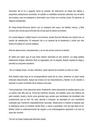 encontrar allí el río y seguirlo hacia el noreste. Se detuvieron en todas las aldeas y
pequeñas poblaciones conocidas. el caballo no desfilaba haciendo cabriolas con el estilo
de Incitatus, pero era elegante y adornaban sus crines con muchas cintas. En general, el
negocio prosperaba.
En Hope-Under-Dinmore dieron con un artesano del cuero, de hábiles manos, y Rob
compró dos vainas para enfundar las armas que le habían prometido.
En cuanto llegaron a Blyth fueron a la herrería, donde Durman Moulton los recibió con un
saludo de satisfacción. El artesano fue a un estante de la trastienda y volvió con dos
bultos envueltos en suaves pellejos.
Rob los desenvolvió, entusiasmado, y al ver las armas contuvo el aliento.
El sable era mejor que el que tanto habían admirado el año anterior. La daga estaba
bellamente forjada. Mientras Rob se regocijaba con la espada, Barber sopesó la daga y
percibió su exquisito equilibrio.
--Es un trabajo limpio --le dijo a Moulton, quien apreció el cumplido en todo su valor.
Rob deslizó cada hoja en la correspondiente vaina de su cinto, sintiendo un peso hasta
entonces desconocido. Apoyó las manos en las empuñaduras y Barber no se resistió a
apreciar su porte mirándolo de la cabeza a los pies.
Tenía presencia. A los dieciocho años, finalmente, había alcanzado la adultez plena y era
un palmo más alto que él. Tenía los hombros anchos, era esbelto, lucia una melena de
pelo castaño rizado y tenía unos grandes ojos azules que cambiaban de tonalidad más
prestamente que el mar. Su cara, grande y huesuda, se asentaba en una mandíbula
cuadrada que mantenía impecablemente rasurada. Desenvainó a medias la espada que
lo distinguía como un hombre nacido libre, y volvió a guardarla. Con los ojos fijos en él,
Barber sintió un estremecimiento de orgullo y una sobrecogedora aprensión a la que no
supo dar nombre.
Tal vez no fuese inadecuado llamarla miedo.
 