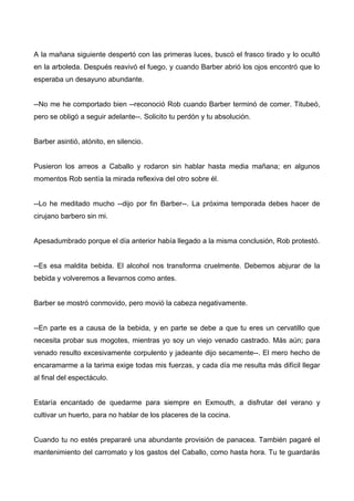 A la mañana siguiente despertó con las primeras luces, buscó el frasco tirado y lo ocultó
en la arboleda. Después reavivó el fuego, y cuando Barber abrió los ojos encontró que lo
esperaba un desayuno abundante.
--No me he comportado bien --reconoció Rob cuando Barber terminó de comer. Titubeó,
pero se obligó a seguir adelante--. Solicito tu perdón y tu absolución.
Barber asintió, atónito, en silencio.
Pusieron los arreos a Caballo y rodaron sin hablar hasta media mañana; en algunos
momentos Rob sentía la mirada reflexiva del otro sobre él.
--Lo he meditado mucho --dijo por fin Barber--. La próxima temporada debes hacer de
cirujano barbero sin mi.
Apesadumbrado porque el día anterior había llegado a la misma conclusión, Rob protestó.
--Es esa maldita bebida. El alcohol nos transforma cruelmente. Debemos abjurar de la
bebida y volveremos a llevarnos como antes.
Barber se mostró conmovido, pero movió la cabeza negativamente.
--En parte es a causa de la bebida, y en parte se debe a que tu eres un cervatillo que
necesita probar sus mogotes, mientras yo soy un viejo venado castrado. Más aún; para
venado resulto excesivamente corpulento y jadeante dijo secamente--. El mero hecho de
encaramarme a la tarima exige todas mis fuerzas, y cada día me resulta más difícil llegar
al final del espectáculo.
Estaría encantado de quedarme para siempre en Exmouth, a disfrutar del verano y
cultivar un huerto, para no hablar de los placeres de la cocina.
Cuando tu no estés prepararé una abundante provisión de panacea. También pagaré el
mantenimiento del carromato y los gastos del Caballo, como hasta hora. Tu te guardarás
 