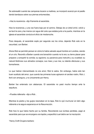 Se sobresaltó cuando las campanas tocaron a maitines, se incorporó avanzó por el pasillo
dando bandazos sobre sus piernas entumecidas.
--Haz la reverencia --dijo fríamente el sacerdote.
Hizo la reverencia, y una vez fuera bajo por el camino. Debajo de un árbol orinó; volvió y
se lavó la cara y las manos con agua del cubo que estaba junto a la puerta, mientras en la
iglesia el sacerdote concluía el oficio de medianoche.
Poco después, el sacerdote soplo por segunda vez los cirios, dejando Rob solo en la
oscuridad, con Barber.
Ahora Rob se permitió pensar en cómo lo había salvado aquel hombre en Londres, siendo
el un crío. Recordó a Barber cuando era bonachón cuando no lo era; su tierno placer para
preparar y compartir la comida; su egoísmo; su paciencia para instruirlo y su crueldad; su
natural libidinoso sus atinados consejos; sus risas y sus iras; su talante afectuoso y sus
borracheras.
Lo que habían intercambiado no era amor; Rob lo sabía. Sin embargo, había sido tan
buen sustituto del amor, que cuando las primeras luces agrisaron el cerúleo rostro, Rob J.
lloró con amargura, y no únicamente por Henry.
Barber fue enterrado con alabanzas. El sacerdote no pasó mucho tiempo ante la
sepultura.
--Puedes rellenarla --dijo a Rob .
Mientras la piedra y los guijos resonaban en la tapa, Rob lo oyó murmurar en latín algo
referente a la segura esperanza en la Resurrección.
Rob hizo lo que había hecho por su familia. Recordando sus tumbas perdidas, pagó al
sacerdote para que se encargara una lapida y especificó cual debía ser la inscripción:
“Henry Croft Cirujano barbero
 
