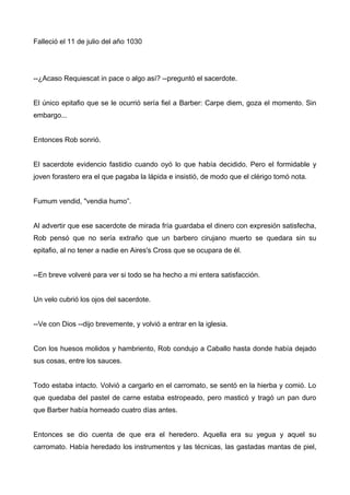 Falleció el 11 de julio del año 1030
--¿Acaso Requiescat in pace o algo así? --preguntó el sacerdote.
El único epitafio que se le ocurrió sería fiel a Barber: Carpe diem, goza el momento. Sin
embargo...
Entonces Rob sonrió.
El sacerdote evidencio fastidio cuando oyó lo que había decidido. Pero el formidable y
joven forastero era el que pagaba la lápida e insistió, de modo que el clérigo tomó nota.
Fumum vendid, "vendia humo”.
Al advertir que ese sacerdote de mirada fría guardaba el dinero con expresión satisfecha,
Rob pensó que no sería extraño que un barbero cirujano muerto se quedara sin su
epitafio, al no tener a nadie en Aires's Cross que se ocupara de él.
--En breve volveré para ver si todo se ha hecho a mi entera satisfacción.
Un velo cubrió los ojos del sacerdote.
--Ve con Dios --dijo brevemente, y volvió a entrar en la iglesia.
Con los huesos molidos y hambriento, Rob condujo a Caballo hasta donde había dejado
sus cosas, entre los sauces.
Todo estaba intacto. Volvió a cargarlo en el carromato, se sentó en la hierba y comió. Lo
que quedaba del pastel de carne estaba estropeado, pero masticó y tragó un pan duro
que Barber había horneado cuatro días antes.
Entonces se dio cuenta de que era el heredero. Aquella era su yegua y aquel su
carromato. Había heredado los instrumentos y las técnicas, las gastadas mantas de piel,
 