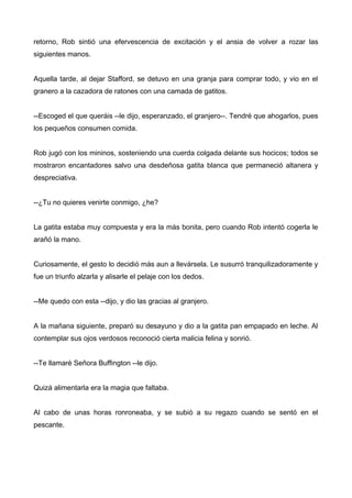 retorno, Rob sintió una efervescencia de excitación y el ansia de volver a rozar las
siguientes manos.
Aquella tarde, al dejar Stafford, se detuvo en una granja para comprar todo, y vio en el
granero a la cazadora de ratones con una camada de gatitos.
--Escoged el que queráis --le dijo, esperanzado, el granjero--. Tendré que ahogarlos, pues
los pequeños consumen comida.
Rob jugó con los mininos, sosteniendo una cuerda colgada delante sus hocicos; todos se
mostraron encantadores salvo una desdeñosa gatita blanca que permaneció altanera y
despreciativa.
--¿Tu no quieres venirte conmigo, ¿he?
La gatita estaba muy compuesta y era la más bonita, pero cuando Rob intentó cogerla le
arañó la mano.
Curiosamente, el gesto lo decidió más aun a llevársela. Le susurró tranquilizadoramente y
fue un triunfo alzarla y alisarle el pelaje con los dedos.
--Me quedo con esta --dijo, y dio las gracias al granjero.
A la mañana siguiente, preparó su desayuno y dio a la gatita pan empapado en leche. Al
contemplar sus ojos verdosos reconoció cierta malicia felina y sonrió.
--Te llamaré Señora Buffington --le dijo.
Quizá alimentarla era la magia que faltaba.
Al cabo de unas horas ronroneaba, y se subió a su regazo cuando se sentó en el
pescante.
 