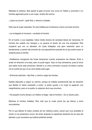 Mediada la mañana, Rob apartó la gata al torcer una curva en Tettenl y encontrar a un
hombre agachado junto a una mujer, al lado del camino.
--¿Que os ocurre? --gritó Rob, y refrenó a Caballo.
Notó que la mujer respiraba. Su cara brillaba por el esfuerzo y tenía una tripa enorme.
--Le ha llegado el momento --contestó el hombre.
En el huerto, a sus espaldas, había media docena de canastas llenas de manzanas. El
hombre iba vestido con harapos y no parecía el dueño de una rica propiedad. Rob
conjeturó que era un labrador; sin duda trabajaba una gran extensión para un
terrateniente a cambio del arriendo de una pequeñísima parcela de la que podía sacar el
sustento para su familia.
--Estábamos recogiendo las frutas tempranas cuando empezaron los dolores. Echó a
andar en dirección a la casa, pero no pudo seguir. Aquí no hay comadrona, pues la única
que había murió esta primavera. Mandé a un chico corriendo a buscar al medico cuando
me di cuenta de que no se vería desde este lugar.
--Entonces está bien --dijo Rob, y volvió a coger las riendas.
Estaba dispuesto a seguir su camino, porque se trataba exactamente tipo de situación
que Barber le había enseñado a evitar: si podía ayudar a la mujer le pagarían una
insignificancia, pero si no podía, lo culparían de lo que ocurriera.
--Ha pasado mucho tiempo y el médico no llega --dijo el hombre--. Es un doctor judío.
Mientras el hombre hablaba, Rob notó que la mujer ponía los ojo blanco y tenía
convulsiones.
Por lo que Barber le había contado de los médicos judíos, pensó que muy probable el
doctor no se presentara nunca. Se sintió atrapado la espantosa desdicha de los ojos del
labrador y por recuerdos que habría preferido olvidar.
 