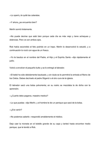 --Lo operé y le quité las cataratas.
--Y ahora ¿se encuentra bien?
Merlín sonrió tristemente.
--No puede decirse que esté bien porque cada día es más viejo y tiene achaques y
dolencias. Pero ve con ambos ojos.
Rob había escondido el feto podrido en un trapo. Merlín lo desenvolvió lo estudió, y a
continuación lo roció con agua de un frasco.
--Yo te bautizo en el nombre del Padre, el Hijo y el Espíritu Santo --dijo rápidamente el
judío.
Volvió a envolver el pequeño bulto y se lo entregó al labrador.
--El bebé ha sido debidamente bautizado, y sin duda se le permitirá la entrada al Reino de
los Cielos. Debes decírselo al padre Stigand o al otro cura de la iglesia.
El labrador sacó una bolsa polvorienta; en su rostro se mezclaba la de dicha con la
aprensión.
--¿Cuanto debo pagaros, maestro medico?
--Lo que puedas --dijo Merlín, y el hombre le dio un penique que sacó de la bolsa.
--¿Era varón?
--No podemos saberlo --respondió amablemente el médico.
Dejo caer la moneda en el bolsillo grande de su capa y tanteó hasta encontrar medio
penique, que le tendió a Rob.
 
