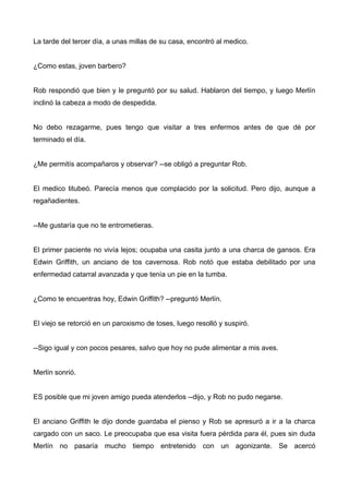 La tarde del tercer día, a unas millas de su casa, encontró al medico.
¿Como estas, joven barbero?
Rob respondió que bien y le preguntó por su salud. Hablaron del tiempo, y luego Merlín
inclinó la cabeza a modo de despedida.
No debo rezagarme, pues tengo que visitar a tres enfermos antes de que dé por
terminado el día.
¿Me permitís acompañaros y observar? --se obligó a preguntar Rob.
El medico titubeó. Parecía menos que complacido por la solicitud. Pero dijo, aunque a
regañadientes.
--Me gustaría que no te entrometieras.
El primer paciente no vivía lejos; ocupaba una casita junto a una charca de gansos. Era
Edwin Griffith, un anciano de tos cavernosa. Rob notó que estaba debilitado por una
enfermedad catarral avanzada y que tenía un pie en la tumba.
¿Como te encuentras hoy, Edwin Griffith? --preguntó Merlín.
El viejo se retorció en un paroxismo de toses, luego resolló y suspiró.
--Sigo igual y con pocos pesares, salvo que hoy no pude alimentar a mis aves.
Merlín sonrió.
ES posible que mi joven amigo pueda atenderlos --dijo, y Rob no pudo negarse.
El anciano Griffith le dijo donde guardaba el pienso y Rob se apresuró a ir a la charca
cargado con un saco. Le preocupaba que esa visita fuera pérdida para él, pues sin duda
Merlín no pasaría mucho tiempo entretenido con un agonizante. Se acercó
 
