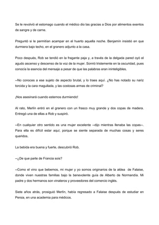Se le revolvió el estomago cuando el médico dio las gracias a Dios por alimentos exentos
de sangre y de carne.
Preguntó si le permitían acampar en el huerto aquella noche. Benjamín insistió en que
durmiera bajo techo, en el granero adjunto a la casa.
Poco después, Rob se tendió en la fragante paja y, a través de la delgada pared oyó el
agudo ascenso y descenso de la voz de la mujer. Sonrió tristemente en la oscuridad, pues
conocía la esencia del mensaje a pesar de que las palabras eran ininteligibles.
--No conoces a ese sujeto de aspecto brutal, y lo traes aquí. ¿No has notado su nariz
torcida y la cara magullada, y las costosas armas de criminal?
¡Nos asesinará cuando estemos durmiendo!
Al rato, Merlín entró en el granero con un frasco muy grande y dos copas de madera.
Entregó una de ellas a Rob y suspiró.
--En cualquier otro sentido es una mujer excelente --dijo mientras llenaba las copas--.
Para ella es difícil estar aquí, porque se siente separada de muchas cosas y seres
queridos.
La bebida era buena y fuerte, descubrió Rob.
--¿De que parte de Francia sois?
--Como el vino que bebemos, mi mujer y yo somos originarios de la aldea de Falaise,
donde viven nuestras familias bajo la benevolente guía de Alberto de Normandía. Mi
padre y dos hermanos son vinateros y proveedores del comercio inglés.
Siete años atrás, prosiguió Merlín, había regresado a Falaise después de estudiar en
Persia, en una academia para médicos.
 