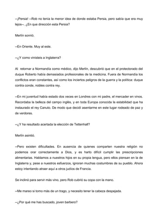 --¡Persia! --Rob no tenía la menor idea de donde estaba Persia, pero sabía que era muy
lejos--. ¿En que dirección esta Persia?
Merlín sonrió.
--En Oriente. Muy al este.
--¿Y como vinisteis a Inglaterra?
Al retornar a Normandía como médico, dijo Merlín, descubrió que en el protectorado del
duque Roberto había demasiados profesionales de la medicina. Fuera de Normandía los
conflictos eran constantes, así como los inciertos peligros de la guerra y la política: duque
contra conde, nobles contra rey.
--En mi juventud había estado dos veces en Londres con mi padre, el mercader en vinos.
Recordaba la belleza del campo inglés, y en toda Europa conocida la estabilidad que ha
instaurado el rey Canuto. De modo que decidí asentarme en este lugar rodeado de paz y
de verdores.
--¿Y ha resultado acertada la elección de Tettenhall?
Merlín asintió.
--Pero existen dificultades. En ausencia de quienes comparten nuestra religión no
podemos orar correctamente a Dios, y es harto difícil cumplir las prescripciones
alimentarias. Hablamos a nuestros hijos en su propia lengua, pero ellos piensan en la de
Inglaterra y, pese a nuestros esfuerzos, ignoran muchas costumbres de su pueblo. Ahora
estoy intentando atraer aquí a otros judíos de Francia.
Se inclinó para servir más vino, pero Rob cubrió su copa con la mano.
--Me mareo si tomo más de un trago, y necesito tener la cabeza despejada.
--¿Por qué me has buscado, joven barbero?
 