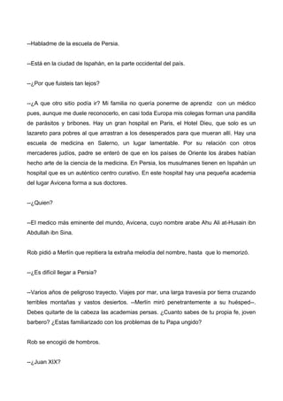 --Habladme de la escuela de Persia.
--Está en la ciudad de Ispahán, en la parte occidental del país.
--¿Por que fuisteis tan lejos?
--¿A que otro sitio podía ir? Mi familia no quería ponerme de aprendiz con un médico
pues, aunque me duele reconocerlo, en casi toda Europa mis colegas forman una pandilla
de parásitos y bribones. Hay un gran hospital en Paris, el Hotel Dieu, que solo es un
lazareto para pobres al que arrastran a los desesperados para que mueran allí. Hay una
escuela de medicina en Salerno, un lugar lamentable. Por su relación con otros
mercaderes judíos, padre se enteró de que en los países de Oriente los árabes habían
hecho arte de la ciencia de la medicina. En Persia, los musulmanes tienen en Ispahán un
hospital que es un auténtico centro curativo. En este hospital hay una pequeña academia
del lugar Avicena forma a sus doctores.
--¿Quien?
--El medico más eminente del mundo, Avicena, cuyo nombre arabe Ahu Ali at-Husain ibn
Abdullah ibn Sina.
Rob pidió a Merlín que repitiera la extraña melodía del nombre, hasta que lo memorizó.
--¿Es difícil llegar a Persia?
--Varios años de peligroso trayecto. Viajes por mar, una larga travesía por tierra cruzando
terribles montañas y vastos desiertos. --Merlín miró penetrantemente a su huésped--.
Debes quitarte de la cabeza las academias persas. ¿Cuanto sabes de tu propia fe, joven
barbero? ¿Estas familiarizado con los problemas de tu Papa ungido?
Rob se encogió de hombros.
--¿Juan XIX?
 