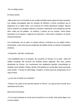 --Es un castigo severo.
El medico asintió.
--Más severo aun en el sentido de que conlleva terribles penas según las leyes seculares.
Los códigos promulgados bajo los reinados de Ethelred y Canuto consideran que el
paganismo es un delito mayor. Los convictos han sufrido espantosos castigos. Algunos
fueron cubiertos con pesadas cadenas y enviados a deambular como peregrinos durante
años, hasta que los grilletes se oxidaron y cayeron de sus cuerpos. Varios fueron
quemados en la hoguera. A algunos los ahorcaron y otros fueron arrojados a la cárcel,
donde permanecen.
Los musulmanes, por su parte, no desean educar a miembros de una religión hostil y
amenazante, y hace años que las academias del califato oriente no admiten a estudiantes
cristianos.
--Comprendo --dijo Rob, consternado.
--Una posibilidad para ti es España. Se encuentra en Europa, en la parte oeste del
califato occidental. Allí conviven con facilidad ambas religiones. Hay unos cuantos
estudiantes de Francia. Los musulmanes han establecido grandes universidades en
ciudades como Córdoba, Toledo y Sevilla. Si te gradúas en una de ellas, serás reconocido
como erudito. Y aunque es difícil llegar a España, no tiene punto de comparación con el
viaje a Persia.
--¿y por que no fuisteis vos a España?
--Porque a los judíos se les permite estudiar en Persia. Y yo quería tocar el borde de la
vestimenta de Ibn Sina.
Rob frunció el entrecejo.
--Yo no quiero atravesar el mundo para convertirme en un erudito. Solo quiero llegar a ser
un buen médico.
 