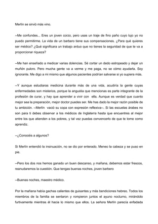 Merlín se sirvió más vino.
--Me confundes... Eres un joven corzo, pero usas un traje de fino paño cuyo lujo yo no
puedo permitirme. La vida de un barbero tiene sus compensaciones. ¿Para qué quieres
ser médico? ¿Qué significara un trabajo arduo que no tienes la seguridad de que te va a
proporcionar riqueza?
--Me han enseñado a medicar varias dolencias. Sé cortar un dedo estropeado y dejar un
muñón pulcro. Pero mucha gente va a verme y me paga, no se cómo ayudarla. Soy
ignorante. Me digo a mi mismo que algunos pacientes podrían salvarse si yo supiera más.
--Y aunque estudiaras medicina durante más de una vida, acudiría la gente cuyas
enfermedades son misterios, porque la angustia que mencionas es parte integrante de la
profesión de curar, y hay que aprender a vivir con ella. Aunque es verdad que cuanto
mejor sea la preparación, mejor doctor puedes ser. Me has dado la mejor razón posible de
tu ambición. --Merlín vació su copa con expresión reflexiva--. Si las escuelas árabes no
son para ti debes observar a los médicos de Inglaterra hasta que encuentres al mejor
entre los que atienden a los pobres, y tal vez puedas convencerlo de que te tome como
aprendiz.
--¿Conocéis a algunos?
Si Merlín entendió la insinuación, no se dio por enterado. Meneo la cabeza y se puso en
pie.
--Pero los dos nos hemos ganado un buen descanso, y mañana, debemos estar frescos,
reanudaremos la cuestión. Que tengas buenas noches, joven barbero
--Buenas noches, maestro médico.
Por la mañana había gachas calientes de guisantes y más bendiciones hebreo. Todos los
miembros de la familia se sentaron y rompieron juntos el ayuno nocturno, mirándolo
furtivamente mientras él hacia lo mismo que ellos. La señora Merlín parecía enfadada
 