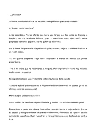 --¿Entonces?
--En esta, la más cristiana de las naciones, no soportarían que fuera tu maestro.
--¿A quien puede importarle?
A los sacerdotes. Ya les ofende que haya sido forjado por los judíos de Francia y
templado en una academia islámica, pues lo consideran como composición entre
peligrosos elementos paganos. No me quitan ojo de encima.
con el temor de que un día interpreten mis palabras como brujería o olvide de bautizar a
un recién nacido.
--Si no queréis aceptarme --dijo Rob--, sugeridme al menos un médico que pueda
presentarme.
--Ya te he dicho que no recomiendo a ninguno. Pero Inglaterra es vasta hay muchos
doctores que no conozco.
Rob apretó los labios y apoyó la mano en la empuñadura de la espada.
--Anoche dijisteis que seleccionara al mejor entre los que atienden a los pobres. ¿Cual es
el mejor entre los que conocéis?
Merlín suspiro y respondió al acoso.
--Arthur Giles, de Saint Ives --replicó fríamente, y volvió a concentrarse en el desayuno.
Rob no tenía la menor intención de desenvainar, pero los ojos de la mujer estaban fijos en
su espada y no logró contener un gemido estremecedor, convencida de que se estaba
cumpliendo su profecía. Ruel y Jonathan lo miraban fijamente, pero Zechariah se echó a
llorar.
 