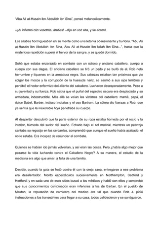 “Abu Ali at-Husain ibn Abdullah ibn Sina”, pensó melancólicamente.
--¡AI infierno con vosotros, árabes! --dijo en voz alta, y se acostó.
Las silabas hormigueaban en su mente como una letanía obsesionante y burlona. "Abu Ali
at-Husain Ibn Abdullah Ibn Sina, Abu Ali at-Husain Ibn lullah Ibn Sina...”, hasta que la
misteriosa repetición superó el hervor de la sangre, y se quedó dormido.
Soñó que estaba enzarzado en combate con un odioso y anciano caballero, cuerpo a
cuerpo con sus dagas. El anciano caballero se tiró un pedo y se burló de el. Rob notó
herrumbre y líquenes en la armadura negra. Sus cabezas estaban tan próximas que vio
colgar los mocos y la corrupción de la huesuda nariz, se asomó a sus ojos terribles y
percibió el hedor enfermizo del aliento del caballero. Lucharon desesperadamente. Pese a
su juventud y su fuerza, Rob sabía que el puñal del espectro oscuro era despiadado y su
armadura, indestructible. Más allá se veían las víctimas del caballero: mamá, papá, el
dulce Sabel, Barber, incluso Incitatus y el oso Bartram. La cólera dio fuerzas a Rob, que
ya sentía que la inexorable hoja penetraba su cuerpo.
Al despertar descubrió que la parte exterior de su ropa estaba húmeda por el rocío y la
interior, húmeda del sudor del sueño. Echado bajo el sol matinal, mientras un petirrojo
cantaba su regocijo en las cercanías, comprendió que aunque el sueño había acabado, el
no lo estaba. Era incapaz de renunciar al combate.
Quienes se habían ido jamás volverían, y así eran las cosas. Pero ¿había algo mejor que
pasarse la vida luchando contra el Caballero Negro? A su manera, el estudio de la
medicina era algo que amar, a falta de una familia.
Decidió, cuando la gata se frotó contra él con la oreja sana, entregarse a ese problema
era desalentador. Montó espectáculos sucesivamente en Northampton, Bedford y
Hertford, y en cada uno de esos sitios buscó a los médicos y habló con ellos y comprobó
que sus conocimientos combinados eran inferiores a los de Barber. En el pueblo de
Maldon, la reputación de carnicero del medico era tal que cuando Rob J. pidió
instrucciones a los transeúntes para llegar a su casa, todos palidecieron y se santiguaron.
 