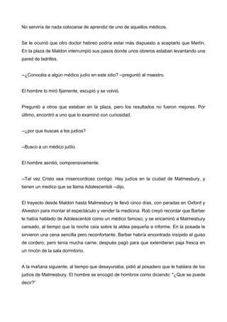 No serviría de nada colocarse de aprendiz de uno de aquellos médicos.
Se le ocurrió que otro doctor hebreo podría estar más dispuesto a aceptarlo que Merlín.
En la plaza de Maldon interrumpió sus pasos donde unos obreros estaban levantando una
pared de ladrillos.
--¿Conocéis a algún médico judío en este sitio? --preguntó al maestro.
El hombre lo miró fijamente, escupió y se volvió.
Preguntó a otros que estaban en la plaza, pero los resultados no fueron mejores. Por
último, encontró a uno que lo examinó con curiosidad.
--¿por que buscas a los judíos?
--Busco a un médico judío.
El hombre asintió, comprensivamente.
--Tal vez Cristo sea misericordioso contigo. Hay judíos en la ciudad de Malmesbury, y
tienen un medico que se llama Adolescentoli --dijo.
El trayecto desde Maldon hasta Malmesbury le llevó cinco días, con paradas en Oxford y
Alveston para montar el espectáculo y vender la medicina. Rob creyó recordar que Barber
le había hablado de Adolescentoli como un médico famoso, y se encaminó a Malmesbury
cansado, al tiempo que la noche caía sobre la aldea pequeña e informe. En la posada le
sirvieron una cena sencilla pero reconfortante. Barber habría encontrado insípido el guiso
de cordero, pero tenía mucha carne; después pagó para que extendieran paja fresca en
un rincón de la sala dormitorio.
A la mañana siguiente, al tiempo que desayunaba, pidió al posadero que le hablara de los
judíos de Malmesbury. El hombre se encogió de hombros como diciendo: "¿Que se puede
decir?”
 