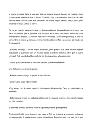 la puerta principal daba a una gran sala de espera llena de bancos de madera, todos
ocupados por una humanidad doliente. Como las colas que esperaban junto a su biombo,
pero en este caso muchas más personas. No había ningún asiento desocupado, pero
encontró un lugar junto a la pared.
De vez en cuando, salía un hombre por la puertecilla que llevaba al resto de la casa, y se
hacia acompañar por el paciente que ocupaba el extremo del banco. Entonces todos
avanzaban un espacio. Al parecer, había cinco médicos. Cuatro eran jóvenes y el otro era
un hombre de mayor y menudo, de movimientos rápidos; Rob supuso que se trataba de
Adolescentoli.
La espera fue larga. La sala seguía atiborrada, pues parecía que cada vez que alguien
atravesaba la puertecilla con un médico, desde el exterior entraban otros por la puerta
principal. Rob pasó todo el tiempo tratando de diagnosticar a los pacientes.
Cuando quedó primero en el banco de delante, promediaba la tarde.
Uno de los jóvenes cruzó la puerta.
_ Puedes pasar conmigo --dijo con acento francés.
--Quiero ver a Isaac Adolescentoli.
--Soy Moses ben Abraham, aprendiz del maestro Adolescentoli. Estoy en condiciones de
atenderle.
--Estoy seguro de que me tratarías sabiamente si estuviera enfermo, debo ver al maestro
por otra cuestión.
El aprendiz asintió y se volvió hacia la siguiente persona que esperaba.
Adolescentoli salió poco después, hizo pasar a Rob por la puerta y avanzaron juntos por
un corto pasillo. A través de una puerta entreabierta, Rob vislumbró una sala de cirugía
 