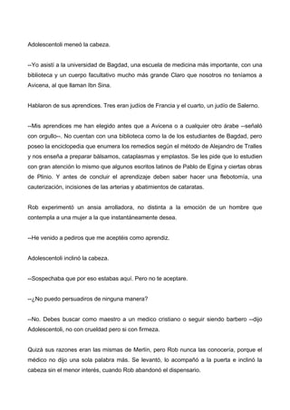 Adolescentoli meneó la cabeza.
--Yo asistí a la universidad de Bagdad, una escuela de medicina más importante, con una
biblioteca y un cuerpo facultativo mucho más grande Claro que nosotros no teníamos a
Avicena, al que llaman Ibn Sina.
Hablaron de sus aprendices. Tres eran judíos de Francia y el cuarto, un judío de Salerno.
--Mis aprendices me han elegido antes que a Avicena o a cualquier otro árabe --señaló
con orgullo--. No cuentan con una biblioteca como la de los estudiantes de Bagdad, pero
poseo la enciclopedia que enumera los remedios según el método de Alejandro de Tralles
y nos enseña a preparar bálsamos, cataplasmas y emplastos. Se les pide que lo estudien
con gran atención lo mismo que algunos escritos latinos de Pablo de Egina y ciertas obras
de Plinio. Y antes de concluir el aprendizaje deben saber hacer una flebotomía, una
cauterización, incisiones de las arterias y abatimientos de cataratas.
Rob experimentó un ansia arrolladora, no distinta a la emoción de un hombre que
contempla a una mujer a la que instantáneamente desea.
--He venido a pediros que me aceptéis como aprendiz.
Adolescentoli inclinó la cabeza.
--Sospechaba que por eso estabas aquí. Pero no te aceptare.
--¿No puedo persuadiros de ninguna manera?
--No. Debes buscar como maestro a un medico cristiano o seguir siendo barbero --dijo
Adolescentoli, no con crueldad pero si con firmeza.
Quizá sus razones eran las mismas de Merlín, pero Rob nunca las conocería, porque el
médico no dijo una sola palabra más. Se levantó, lo acompañó a la puerta e inclinó la
cabeza sin el menor interés, cuando Rob abandonó el dispensario.
 
