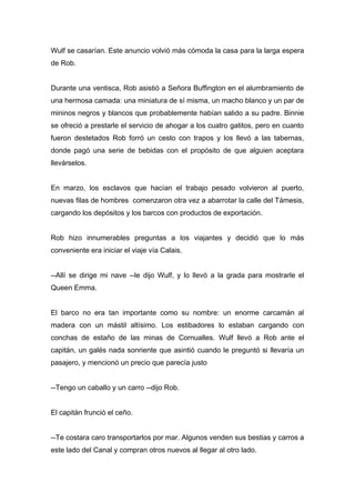 Wulf se casarían. Este anuncio volvió más cómoda la casa para la larga espera
de Rob.
Durante una ventisca, Rob asistió a Señora Buffington en el alumbramiento de
una hermosa camada: una miniatura de sí misma, un macho blanco y un par de
mininos negros y blancos que probablemente habían salido a su padre. Binnie
se ofreció a prestarle el servicio de ahogar a los cuatro gatitos, pero en cuanto
fueron destetados Rob forró un cesto con trapos y los llevó a las tabernas,
donde pagó una serie de bebidas con el propósito de que alguien aceptara
llevárselos.
En marzo, los esclavos que hacían el trabajo pesado volvieron al puerto,
nuevas filas de hombres comenzaron otra vez a abarrotar la calle del Támesis,
cargando los depósitos y los barcos con productos de exportación.
Rob hizo innumerables preguntas a los viajantes y decidió que lo más
conveniente era iniciar el viaje vía Calais.
--Allí se dirige mi nave --le dijo Wulf, y lo llevó a la grada para mostrarle el
Queen Emma.
El barco no era tan importante como su nombre: un enorme carcamán al
madera con un mástil altísimo. Los estibadores lo estaban cargando con
conchas de estaño de las minas de Cornualles. Wulf llevó a Rob ante el
capitán, un galés nada sonriente que asintió cuando le preguntó si llevaría un
pasajero, y mencionó un precio que parecía justo
--Tengo un caballo y un carro --dijo Rob.
El capitán frunció el ceño.
--Te costara caro transportarlos por mar. Algunos venden sus bestias y carros a
este lado del Canal y compran otros nuevos al llegar al otro lado.
 