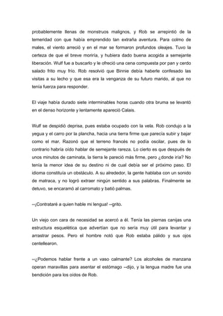 probablemente llenas de monstruos malignos, y Rob se arrepintió de la
temeridad con que había emprendido tan extraña aventura. Para colmo de
males, el viento arreció y en el mar se formaron profundos oleajes. Tuvo la
certeza de que el breve moriría, y hubiera dado buena acogida a semejante
liberación. Wulf fue a buscarlo y le ofreció una cena compuesta por pan y cerdo
salado frito muy frío. Rob resolvió que Binnie debía haberle confesado las
visitas a su lecho y que esa era la venganza de su futuro marido, al que no
tenía fuerza para responder.
El viaje había durado siete interminables horas cuando otra bruma se levantó
en el denso horizonte y lentamente apareció Calais.
Wulf se despidió deprisa, pues estaba ocupado con la vela. Rob condujo a la
yegua y el carro por la plancha, hacia una tierra firme que parecía subir y bajar
como el mar. Razonó que el terreno francés no podía oscilar, pues de lo
contrario habría oído hablar de semejante rareza. Lo cierto es que después de
unos minutos de caminata, la tierra le pareció más firme, pero ¿donde iría? No
tenía la menor idea de su destino ni de cual debía ser el próximo paso. El
idioma constituía un obstáculo. A su alrededor, la gente hablaba con un sonido
de matraca, y no logró extraer ningún sentido a sus palabras. Finalmente se
detuvo, se encaramó al carromato y batió palmas.
--¡Contrataré a quien hable mi lengua! --grito.
Un viejo con cara de necesidad se acercó a él. Tenía las piernas canijas una
estructura esquelética que advertían que no sería muy útil para levantar y
arrastrar pesos. Pero el hombre notó que Rob estaba pálido y sus ojos
centellearon.
--¿Podemos hablar frente a un vaso calmante? Los alcoholes de manzana
operan maravillas para asentar el estómago --dijo, y la lengua madre fue una
bendición para los oídos de Rob.
 