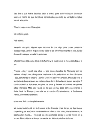Eso era lo que había decidido decir a todos, para eludir cualquier discusión
sobre el hecho de que la Iglesia consideraba un delito su verdadero motivo
para ir a Ispahán.
Charbonneau enarcó las cejas.
Es un largo viaje.
Rob asintió.
Necesito un guía; alguien que traduzca lo que digo para poder presentar
espectáculos, vender mi panacea y tratar a los enfermos durante el acto. Estoy
dispuesto a pagar un salario generoso.
Charbonneau cogió una oliva de la fuente y la puso sobre la mesa calada por el
sol.
Francia --dijo y cogió otra oliva --. Los cinco ducados de Alemania por los
sajines. --Cogió otra y luego otra, hasta que hubo siete olivas en fila--. Bohemia
--dijo, señalando la tercera--, donde viven los eslay los checos. Después está el
territorio de los magiares, un país cristiano lleno de bárbaros jinetes salvajes. A
continuación los Balcanes, un país de altas y feroces montañas, de gentes
altas y feroces. Más allá Tracia, de la que sé muy poco salvo que marca el
límite final de Europa y en ella se encuentra Constantinopla. Y finalmente
Persia, adonde tu quieres ir.
observo a Rob contemplativamente.
Mi ciudad natal está en la frontera entre Francia y las tierras de los ilanes,
cuyas lenguas teutónicas hablo desde mi infancia. Por tanto, si me contratas, te
acompañaré hasta... --Recogió las dos primeras olivas y se las metió en la
boca--. Debo dejarte a tiempo para estar en Metz el próximo invierno.
 