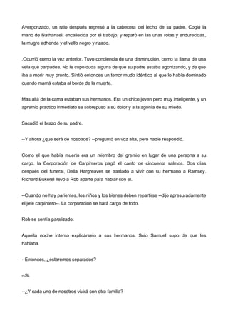 Avergonzado, un rato después regresó a la cabecera del lecho de su padre. Cogió la
mano de Nathanael, encallecida por el trabajo, y reparó en las unas rotas y endurecidas,
la mugre adherida y el vello negro y rizado.
.Ocurrió como la vez anterior. Tuvo conciencia de una disminución, como la llama de una
vela que parpadea. No le cupo duda alguna de que su padre estaba agonizando, y de que
iba a morir muy pronto. Sintió entonces un terror mudo idéntico al que lo había dominado
cuando mamá estaba al borde de la muerte.
Mas allá de la cama estaban sus hermanos. Era un chico joven pero muy inteligente, y un
apremio practico inmediato se sobrepuso a su dolor y a la agonía de su miedo.
Sacudió el brazo de su padre.
--Y ahora ¿que será de nosotros? --preguntó en voz alta, pero nadie respondió.
Como el que había muerto era un miembro del gremio en lugar de una persona a su
cargo, la Corporación de Carpinteros pagó el canto de cincuenta salmos. Dos días
después del funeral, Della Hargreaves se trasladó a vivir con su hermano a Ramsey.
Richard Bukerel llevo a Rob aparte para hablar con el.
--Cuando no hay parientes, los niños y los bienes deben repartirse --dijo apresuradamente
el jefe carpintero--. La corporación se hará cargo de todo.
Rob se sentía paralizado.
Aquella noche intento explicárselo a sus hermanos. Solo Samuel supo de que les
hablaba.
--Entonces, ¿estaremos separados?
--Si.
--¿Y cada uno de nosotros vivirá con otra familia?
 