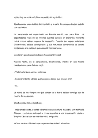 --¡Hoy hay espectáculo! ¡Gran espectáculo! --grito Rob.
Charbonneau capto la idea de inmediato, y a partir de entonces tradujo todo lo
que decía Rob.
La experiencia del espectáculo en Francia resultó rara para Rob. Los
espectadores reían de los mismos cuentos aunque en diferentes momento
quizá porque debían esperar la traducción. Durante los juegos malabares
Charbonneau estaba transfigurado, y sus farfullados comentarios de deleite
contagiaron a la multitud, que aplaudió vigorosamente.
Vendieron grandes cantidades de Panacea Universal.
Aquella noche, en el campamento, Charbonneau insistió en que hiciera
malabarismos, pero Rob se negó.
--Ya te hartarás de verme, no temas.
--Es sorprendente. ¿Dices que haces eso desde que eras un crío?
--Si.
Le habló de los tiempos en que Barber se lo había llevado consigo tras la
muerte de sus padres.
Charbonneau meneó la cabeza.
--Has tenido suerte. Cuando yo tenía doce años murió mi padre, y mi hermano
Etienne y yo fuimos entregados como grumetes a una embarcación pirata.--
Suspiró--. Esa si que es una vida dura, amigo mío.
--Creía haberte oído decir que tu primer viaje te llevó a Londres.
 
