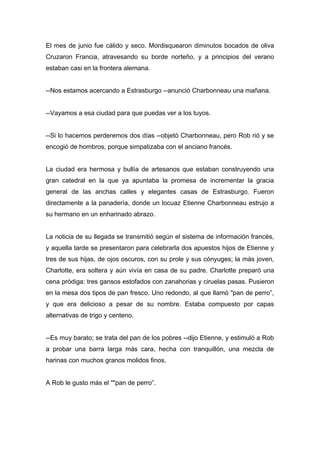 El mes de junio fue cálido y seco. Mordisquearon diminutos bocados de oliva
Cruzaron Francia, atravesando su borde norteño, y a principios del verano
estaban casi en la frontera alemana.
--Nos estamos acercando a Estrasburgo --anunció Charbonneau una mañana.
--Vayamos a esa ciudad para que puedas ver a los tuyos.
--Si lo hacemos perderemos dos días --objetó Charbonneau, pero Rob rió y se
encogió de hombros, porque simpatizaba con el anciano francés.
La ciudad era hermosa y bullía de artesanos que estaban construyendo una
gran catedral en la que ya apuntaba la promesa de incrementar la gracia
general de las anchas calles y elegantes casas de Estrasburgo. Fueron
directamente a la panadería, donde un locuaz Etienne Charbonneau estrujo a
su hermano en un enharinado abrazo.
La noticia de su llegada se transmitió según el sistema de información francés,
y aquella tarde se presentaron para celebrarla dos apuestos hijos de Etienne y
tres de sus hijas, de ojos oscuros, con su prole y sus cónyuges; la más joven,
Charlotte, era soltera y aún vivía en casa de su padre. Charlotte preparó una
cena pródiga: tres gansos estofados con zanahorias y ciruelas pasas. Pusieron
en la mesa dos tipos de pan fresco. Uno redondo, al que llamó "pan de perro”,
y que era delicioso a pesar de su nombre. Estaba compuesto por capas
alternativas de trigo y centeno.
--Es muy barato; se trata del pan de los pobres --dijo Etienne, y estimuló a Rob
a probar una barra larga más cara, hecha con tranquillón, una mezcla de
harinas con muchos granos molidos finos.
A Rob le gusto más el ""pan de perro”.
 