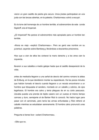 vieron un gran castillo de piedra gris oscuro. Unos jinetes participaban en una
justa con las lanzas abiertas, en la palestra. Charbonneau volvió a escupir.
Es la torre del homenaje de un hombre terrible, el sobrenombre de este conde
Sigdorff, era el Imparcial.
¿El Imparcial? No parece el sobrenombre más apropiado para un hombre tan
terrible.
-Ahora es viejo --explicó Charbonneau--. Pero se ganó ese nombre en su
juventud, cayendo sobre Bamberg y llevándose a doscientos prisioneros.
Hizo que a cien de ellos les cortaran la mano derecha y a los otros cien la
izquierda.
llevaron a sus caballos a medio galope hasta que el castillo desapareció de la
vista.
antes de mediodía llegaron a una señal de desvío del camino romano la aldea
de Entburg, en la que decidieron montar su espectáculo. Ha los pocos minutos
que habían tomado el desvío cuando llegaron a un recodo encontraron a un
hombre que bloqueaba el sendero, montado en un caballo y cobrizo, de ojos
legañosos. El hombre era calvo y tenía pliegues de en su corto pescuezo.
Llevaba puesta una prenda de tejido casero con un cuerpo al mismo tiempo
carnoso y duro, semejante al de Barber Rob lo conoció. No había lugar para
pasar con el carromato, pero tenía las armas enfundadas y Rob refrenó al
caballo mientras se estudiaban serenamente. El hombre calvo pronunció unas
palabras.
Pregunta si tienes licor --aclaró Charbonneau.
--Dile que no.
 