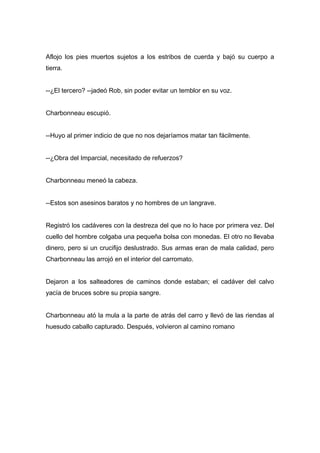 Aflojo los pies muertos sujetos a los estribos de cuerda y bajó su cuerpo a
tierra.
--¿El tercero? --jadeó Rob, sin poder evitar un temblor en su voz.
Charbonneau escupió.
--Huyo al primer indicio de que no nos dejaríamos matar tan fácilmente.
--¿Obra del Imparcial, necesitado de refuerzos?
Charbonneau meneó la cabeza.
--Estos son asesinos baratos y no hombres de un langrave.
Registró los cadáveres con la destreza del que no lo hace por primera vez. Del
cuello del hombre colgaba una pequeña bolsa con monedas. El otro no llevaba
dinero, pero si un crucifijo deslustrado. Sus armas eran de mala calidad, pero
Charbonneau las arrojó en el interior del carromato.
Dejaron a los salteadores de caminos donde estaban; el cadáver del calvo
yacía de bruces sobre su propia sangre.
Charbonneau ató la mula a la parte de atrás del carro y llevó de las riendas al
huesudo caballo capturado. Después, volvieron al camino romano
 