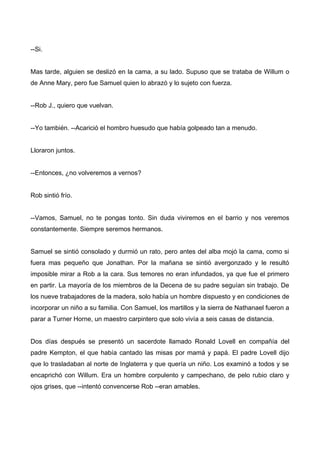 --Si.
Mas tarde, alguien se deslizó en la cama, a su lado. Supuso que se trataba de Willum o
de Anne Mary, pero fue Samuel quien lo abrazó y lo sujeto con fuerza.
--Rob J., quiero que vuelvan.
--Yo también. --Acarició el hombro huesudo que había golpeado tan a menudo.
Lloraron juntos.
--Entonces, ¿no volveremos a vernos?
Rob sintió frío.
--Vamos, Samuel, no te pongas tonto. Sin duda viviremos en el barrio y nos veremos
constantemente. Siempre seremos hermanos.
Samuel se sintió consolado y durmió un rato, pero antes del alba mojó la cama, como si
fuera mas pequeño que Jonathan. Por la mañana se sintió avergonzado y le resultó
imposible mirar a Rob a la cara. Sus temores no eran infundados, ya que fue el primero
en partir. La mayoría de los miembros de la Decena de su padre seguían sin trabajo. De
los nueve trabajadores de la madera, solo había un hombre dispuesto y en condiciones de
incorporar un niño a su familia. Con Samuel, los martillos y la sierra de Nathanael fueron a
parar a Turner Horne, un maestro carpintero que solo vivía a seis casas de distancia.
Dos días después se presentó un sacerdote llamado Ronald Lovell en compañía del
padre Kempton, el que había cantado las misas por mamá y papá. El padre Lovell dijo
que lo trasladaban al norte de Inglaterra y que quería un niño. Los examinó a todos y se
encaprichó con Willum. Era un hombre corpulento y campechano, de pelo rubio claro y
ojos grises, que --intentó convencerse Rob --eran amables.
 