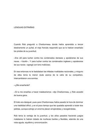 LENGUAS EXTRAÑAS
Cuando Rob preguntó a Charbonneau donde había aprendido a lanzar
diestramente un puñal, el viejo francés respondió que se lo habían enseñado
los piratas de su juventud.
--Era útil para luchar contra los condenados daneses y apoderarse de sus
naves. --Vaciló--. Y para luchar contra los condenados ingleses y apoderarse
de sus naves --agregó con tono malicioso.
En ese entonces no le fastidiaban las trilladas rivalidades nacionales, y ninguno
de ellos tenía la menor duda acerca de la valía de su compañero.
Intercambiaron una sonrisa.
--¿Me enseñarás?
--Si tu me enseñas a hacer malabarismos --dijo Charbonneau, y Rob accedió
de buena gana.
El trato era desigual, pues para Charbonneau había pasado la hora de dominar
una habilidad difícil, y en el poco tiempo que les quedaba aprendió a botar dos
pelotas, aunque extrajo un enorme placer arrojándolas y recogiéndolas.
Rob tenía la ventaja de la juventud, y los años pasados haciendo juegos
malabares lo habían dotado de muñecas fuertes y flexibles, además de una
vista aguda, equilibrio y sincronización.
 