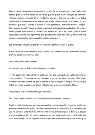 --Quizá tardes mucho tiempo en encontrar un sitio. En los tiempos que corren, nadie tiene
comida para el apetito adulto de un chico que no puede hacer trabajos de hombres.
--Siguió hablando después de un meditativo silencio--. Cuando era más joven, todos
decían que si pudiéramos tener una paz verdadera y librarnos del rey Ethelred, el peor
monarca que haya echado a perder a una generación, correrían buenos tiempos.
Sufrimos una invasión tras otra: sajones, daneses, todos los condenados tipos de piratas.
Ahora que por fin tenemos a un firme monarca pacificador en el rey Canuto, parece que la
naturaleza conspira para oprimirnos. Las grandes tormentas de verano y de invierno nos
pierden. Las cosechas han fracasado tres años seguidos.
Los molineros no muelen el grano y los marineros permanecen en el puerto.
Nadie construye y los artesanos están ociosos. Son tiempos difíciles, muchacho, pero te
prometo que te encontraré un sitio.
--Muchas gracias, jefe carpintero.
Los oscuros ojos de Bukerel denotaban preocupación.
--Te he observado, Robert Cole. He visto a un niño que se ocupaba de su familia como un
hombre valioso. Te llevaría a mi propio hogar si mi esposa fuera diferente. --Parpadeó,
incómodo al darse cuenta de que la bebida le había aflojado la lengua mas de lo que
debía, y se puso pesadamente de pie--. Que tengas una noche reposada, Rob J.
--Que tengas una noche reposada, jefe carpintero.
Se convirtió en un ermitaño. Las habitaciones casi vacías eran su cueva.
Nadie lo invitó a sentarse a su mesa. Aunque los vecinos no podían ignorar su existencia,
lo sustentaban de mala gana. La señora Haverhill iba por la mañana y le dejaba el pan
que no se había vendido el día anterior, y la señora Bukerel iba por la tarde y le dejaba
una minúscula porción de queso, reparando en sus ojos enrojecidos y diciéndole que
llorar era privilegio de las mujeres. Sacaba agua del pozo público igual que antes, y se
 