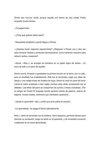 Simón ben ha-Levi vaciló, porque aquello era harina de otro costal. Podía
ocuparle mucho tiempo.
--Te pagaré bien.
--¿Para qué quieres saber parsi?
--Necesitaré emplearlo cuando llegue a Persia.
--¿Quieres hacer negocios regularmente? ¿Regresar a Persia una y otra vez
para comprar hierbas y productos farmacéuticos, como hacemos nosotros para
adquirir sedas y especias?
--Quizá. --Rob J. se encogió de hombros en un gesto digno de Asher--. Un
poco de esto y un poco de aquello.
Simón sonrió. Empezó a garabatear la primera lección en la tierra, con un palo,
pero el resultado fue insatisfactorio; Rob fue al carromato, cogió sus útiles de
dibujo y una rodaja limpia de madera de haya. Simón lo inició en parsi tal como
mamá le había enseñado a leer inglés muchos años atrás, empezando por el
alfabeto. Las letras del parsi se componían de puntos y líneas onduladas. ¡Por
la sangre de Cristo! El lenguaje escrito parecía mierda de paloma, rastros de
pájaros, virutas rizadas, lombrices que intentaban aparearse...
--Jamás lo aprenderé --dijo, y sintió que se le partía el corazón.
--Lo aprenderás --le aseguró Simón plácidamente.
Rob J. volvió al carromato con la madera. Cenó despacio, ganando tiempo para
dominar su excitación; luego se sentó en el pescante, y de inmediato comenzó
a aplicarse en el nuevo aprendizaje.
 