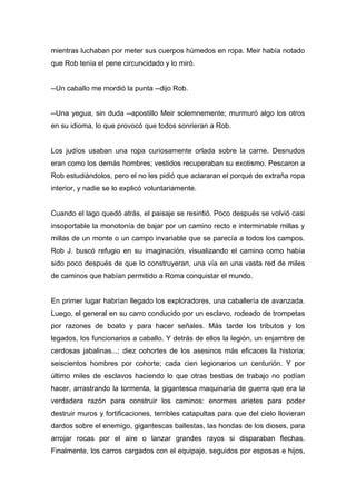 mientras luchaban por meter sus cuerpos húmedos en ropa. Meir había notado
que Rob tenía el pene circuncidado y lo miró.
--Un caballo me mordió la punta --dijo Rob.
--Una yegua, sin duda --apostillo Meir solemnemente; murmuró algo los otros
en su idioma, lo que provocó que todos sonrieran a Rob.
Los judíos usaban una ropa curiosamente orlada sobre la carne. Desnudos
eran como los demás hombres; vestidos recuperaban su exotismo. Pescaron a
Rob estudiándolos, pero el no les pidió que aclararan el porqué de extraña ropa
interior, y nadie se lo explicó voluntariamente.
Cuando el lago quedó atrás, el paisaje se resintió. Poco después se volvió casi
insoportable la monotonía de bajar por un camino recto e interminable millas y
millas de un monte o un campo invariable que se parecía a todos los campos.
Rob J. buscó refugio en su imaginación, visualizando el camino como había
sido poco después de que lo construyeran, una vía en una vasta red de miles
de caminos que habían permitido a Roma conquistar el mundo.
En primer lugar habrían llegado los exploradores, una caballería de avanzada.
Luego, el general en su carro conducido por un esclavo, rodeado de trompetas
por razones de boato y para hacer señales. Más tarde los tributos y los
legados, los funcionarios a caballo. Y detrás de ellos la legión, un enjambre de
cerdosas jabalinas...: diez cohortes de los asesinos más eficaces la historia;
seiscientos hombres por cohorte; cada cien legionarios un centurión. Y por
último miles de esclavos haciendo lo que otras bestias de trabajo no podían
hacer, arrastrando la tormenta, la gigantesca maquinaría de guerra que era la
verdadera razón para construir los caminos: enormes arietes para poder
destruir muros y fortificaciones, terribles catapultas para que del cielo llovieran
dardos sobre el enemigo, gigantescas ballestas, las hondas de los dioses, para
arrojar rocas por el aire o lanzar grandes rayos si disparaban flechas.
Finalmente, los carros cargados con el equipaje, seguidos por esposas e hijos,
 