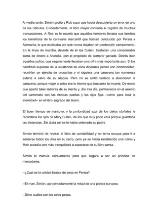 A medía tarde, Simón gruño y Rob supo que había descubierto un error en uno
de los cálculos. Evidentemente, el libro mayor contenía el registro de muchas
transacciones. A Rob se le ocurrió que aquellos hombres llevaba sus familias
los beneficios de la caravana mercantil que habían conducido por Persia a
Alemania, lo que explicaba por qué nunca dejaban sin protección campamento.
En la línea de marcha, delante de él iba Cullen, trasladan una considerable
suma de dinero a Anatolia, con el propósito de comprar ganado. Detrás iban
aquellos judíos, que seguramente llevaban una cifra más importante aun. Si los
bandidos supieran de la existencia de esos dinerales pensó con incomodidad,
reunirían un ejercito de proscritos y ni siquiera una caravana tan numerosa
estaría a salvo de su ataque. Pero no se sintió tentado a abandonar la
caravana, porque viajar a solas era lo mismo que buscarse la muerte. De modo
que apartó tales temores de su mente y, día tras día, permanecía en el asiento
del carromato con las riendas sueltas y los ojos fijos --como para toda la
eternidad-- en el libro sagrado del Islam.
El buen tiempo se mantuvo, y la profundidad azul de los cielos otoñales le
recordaba los ojos de Mary Cullen, de los que muy poco veía porque guardaba
las distancias. Sin duda así se lo había ordenado su padre.
Simón terminó de revisar el libro de contabilidad y no tenía excusa para ir a
sentarse todos los días en su carro, pero ya se había establecido una rutina y
Meir accedía con más tranquilidad a separarse de su libro persa.
Simón lo instruía asiduamente para que llegara a ser un príncipe de
mercaderes.
--¿Cual es la unidad básica de peso en Persia?
--El man, Simón; aproximadamente la mitad de una piedra europea.
--Dime cuáles son los otros pesos.
 