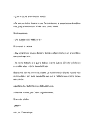 --¿Qué le ocurre a ese robusto franco?
--Tal vez sus bultos desaparezcan. Pero no lo creo, y sospecho que le saldrán
más, porque tiene la buba. En tal caso, pronto morirá.
Simón parpadeó.
--¿No puedes hacer nada por él?
Rob meneó la cabeza.
--Soy un ignorante cirujano barbero. Quizá en algún sitio haya un gran médico
que podría ayudarlo.
--Yo no me dedicaría a lo que te dedicas tu si no pudiera aprender todo lo que
es posible saber --dijo lentamente Simón.
Rob lo miró pero no pronunció palabra. Le impresionó que el judío hubiera visto
de inmediato y con tanta claridad lo que a él le había llevado mocho tiempo
comprender.
Aquella noche, Cullen lo despertó bruscamente.
--¡Deprisa, hombre, por Cristo! --dijo el escocés.
Una mujer gritaba.
-¿Mary?
--No, no. Ven conmigo.
 