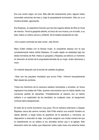 Era una noche negra, sin luna. Más allá del campamento judío, alguien había
encendido antorchas de brea y, bajo la parpadeante iluminación, Rob vio a un
hombre tendido, agonizante.
Era Raybeau, el cadavérico francés que iba tres lugares detrás de Rob en línea
de marcha. Tenía la garganta abierta, el rictus de una mueca y en el suelo, a su
lado, había un charco oscuro y brillante. Se le estaba escapando la vida.
--Era nuestro centinela de esta noche --dijo Simón.
Mary Cullen estaba con la llorosa mujer, la corpulenta esposa con la que
constantemente había reñido Raybeau. El cuello rajado se deslizaba bajo los
dedos húmedos de Rob. Había un gorgoteo y Raybeau se esforzó un momento
en dirección al sonido de la angustiada llamada de su mujer, antes retorcerse y
morir.
Un instante después oyó el sonido de caballos al galope.
--Solo son los piquetes montados que envía Fritta --informó tranquilamente
Meir desde las sombras.
Todos los miembros de la caravana estaban levantados y armados, en breve
regresaron los jinetes de Fritta, quienes comunicaron que no había habido una
numerosa partida de atacantes. Probablemente el asesino era un ladrón
solitario o un explorador de los bandidos; en cualquier caso, el sanguinario
criminal había desaparecido.
El resto de la noche durmieron muy poco. Por la mañana enterraron a Gaspar
Raybeau cerca del camino romano. Kerl Fritta entonó una oración fúnebre en
rápido alemán, y luego todos se apartaron de la sepultura y, nerviosos, se
dispusieron a reanudar el viaje. Los judíos cargaron sus mulas manera tal que
la impedimenta no se soltara si los animales tenían que ir al galope. Rob
descubrió entre los bultos que disponían sobre cada mula una estrecha bolsa
 