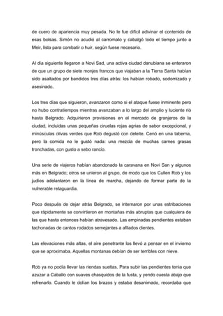 de cuero de apariencia muy pesada. No le fue difícil adivinar el contenido de
esas bolsas. Simón no acudió al carromato y cabalgó todo el tiempo junto a
Meir, listo para combatir o huir, según fuese necesario.
Al día siguiente llegaron a Novi Sad, una activa ciudad danubiana se enteraron
de que un grupo de siete monjes francos que viajaban a la Tierra Santa habían
sido asaltados por bandidos tres días atrás: los habían robado, sodomizado y
asesinado.
Los tres días que siguieron, avanzaron como si el ataque fuese inminente pero
no hubo contratiempos mientras avanzaban a lo largo del amplio y luciente rió
hasta Belgrado. Adquirieron provisiones en el mercado de granjeros de la
ciudad, incluidas unas pequeñas ciruelas rojas agrias de sabor excepcional, y
minúsculas olivas verdes que Rob degustó con deleite. Cenó en una taberna,
pero la comida no le gustó nada: una mezcla de muchas carnes grasas
tronchadas, con gusto a sebo rancio.
Una serie de viajeros habían abandonado la caravana en Novi San y algunos
más en Belgrado; otros se unieron al grupo, de modo que los Cullen Rob y los
judíos adelantaron en la línea de marcha, dejando de formar parte de la
vulnerable retaguardia.
Poco después de dejar atrás Belgrado, se internaron por unas estribaciones
que rápidamente se convirtieron en montañas más abruptas que cualquiera de
las que hasta entonces habían atravesado. Las empinadas pendientes estaban
tachonadas de cantos rodados semejantes a afilados dientes.
Las elevaciones más altas, el aire penetrante los llevó a pensar en el invierno
que se aproximaba. Aquellas montanas debían de ser terribles con nieve.
Rob ya no podía llevar las riendas sueltas. Para subir las pendientes tenia que
azuzar a Caballo con suaves chasquidos de la fusta, y yendo cuesta abajo que
refrenarlo. Cuando le dolían los brazos y estaba desanimado, recordaba que
 