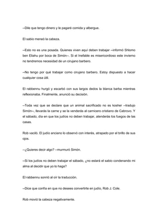 --Dile que tengo dinero y le pagaré comida y albergue.
El sabio meneó la cabeza.
--Esto no es una posada. Quienes viven aquí deben trabajar --informó Shlomo
ben Eliahu por boca de Simón--. Si el Inefable es misericordioso este invierno
no tendremos necesidad de un cirujano barbero.
--No tengo por qué trabajar como cirujano barbero. Estoy dispuesto a hacer
cualquier cosa útil.
El rabbennu hurgó y escarbó con sus largos dedos la blanca barba mientras
reflexionaba. Finalmente, anunció su decisión.
--Toda vez que se declare que un animal sacrificado no es kosher --tradujo
Simón--, llevarás la carne y se la venderás al carnicero cristiano de Cabrovo. Y
el sábado, día en que los judíos no deben trabajar, atenderás los fuegos de las
casas.
Rob vaciló. El judío anciano lo observó con interés, atrapado por el brillo de sus
ojos.
--¿Quieres decir algo? --murmuró Simón.
--Si los judíos no deben trabajar el sábado, ¿no estará el sabio condenando mi
alma al decidir que yo lo haga?
El rabbennu sonrió al oír la traducción.
--Dice que confía en que no desees convertirte en judío, Rob J. Cole.
Rob movió la cabeza negativamente.
 