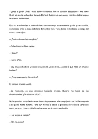 --¿Eres el joven Cole? --Rob asintió cauteloso, con el corazón desbocado--. Me llamo
Croft. Me envía un hombre llamado Richard Bukerel, al que conocí mientras bebíamos en
la taberna de Bardwell.
Rob vio a un hombre ni joven ni viejo, con un cuerpo enormemente gordo, y cara curtida,
enmarcada entre la larga cabellera de hombre libre, y una barba redondeada y crespa del
mismo color rojizo.
--¿Cual es tu nombre completo?
--Robert Jeremy Cole, señor.
--¿Edad?
--Nueve años.
--Soy cirujano barbero y busco un aprendiz. Joven Cole, ¿sabes lo que hace un cirujano
barbero?
--¿Eres una especie de medico?
El hombre grueso sonrió.
--De momento, es una definición bastante precisa. Bukerel me habló de tus
circunstancias. ¿Te atrae mi oficio?
No le gustaba; no tenía el menor deseo de parecerse a la sanguijuela que había sangrado
a su padre hasta matarlo. Pero aun menos le atraía la posibilidad de que lo vendieran
como esclavo, y respondió afirmativamente sin la menor vacilación.
--¿Le temes al trabajo?
--¡Oh, no, señor!
 