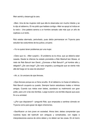Meir asintió y desarrugó la cara.
--Bien. Una de las mujeres notó que ella te observaba con mucho interés y se
lo dijo al rabbennu. El me pidió que hablara contigo.--Meir se apoyó el índice en
la nariz--. Una palabra serena a un hombre sensato vale más que un año de
súplicas a un tonto.
Rob estaba alarmado, perturbado, pues debía permanecer en Tryavna para
estudiar las costumbres de los judíos y el parsi.
--Yo no quiero tener problemas por una mujer.
--Claro que no. --Meir suspiró--. El problema es la chica, que ya debería estar
casada. Desde la infancia ha estado prometida a Reb Meshull ben Moses, el
nieto de Reb Baruch ben David. ¿Conoces a Reb Baruch? ¿el hombre alto y
delgado? ¿De cara larga? ¿De nariz angosta y puntiaguda que se sienta más
allá del fuego en la casa de estudios?
--Ah, si. Un anciano de ojos feroces.
--Ojos feroces porque es un feroz erudito. Si el rabbennu no fuese el rabbennu,
Reb Baruch ocuparía su puesto. Siempre fueron estudiosos rivales e íntimos
amigos. Cuando sus nietos eran bebes, acordaron su matrimonió con gran
jubilo, para unir a las dos familias. Luego tuvieron una terrible disputa que puso
fin a su amistad.
--¿Por que disputaron? --preguntó Rob, que empezaba a sentirse cómodo en
Tryavna como para gozar de algún chismorreo.
--Sacrificaron un toro joven en sociedad. Ahora bien; debes comprender que
nuestras leyes del kashrulh son antiguas y complicadas, con reglas e
interpretaciones acerca de cómo deben y no deben ser las cosas. En el morro
 