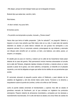 --Me alegro, porque te haré trabajar hasta que se te desgaste el trasero.
Bukerel dijo que sabes leer, escribir y latín.
Rob titubeo.
--A decir verdad, muy poco latín.
El hombre sonrió.
--Te pondré una temporada a prueba, mozuelo. ¿Tienes cosas?
Hacia días que tenía el hatillo preparado. "¿Me he salvado?", se preguntó. Salieron y
treparon al carro mas extraño que Rob había visto en su vida. A cada lado del asiento
delantero se alzaba un poste blanco rodeado de una gruesa tira semejante a una
serpiente carmesí. Era un carromato cubierto, pintarrajeado de rojo brillante y adornado
con dibujos color amarillo sol: un carnero, un león, una balanza, una cabra, peces, un
arquero, un cangrejo...
El caballo gris se puso en marcha y rodaron por la calle de los Carpinteros hasta pasar
delante de la casa del gremio. Rob permaneció inmóvil mientras atravesaban el tumulto
de la calle del Támesis, dirigiendo rápidas miradas al hombre y notando ahora un rostro
apuesto a pesar de la grasa, una nariz saliente y enrojecida, un lobanillo en el párpado
izquierdo y una red de delgadas arrugas que salían de los rabillos de sus penetrantes ojos
azules.
El carromato atravesó el pequeño puente sobre el Walbrook y pasó delante de los
establos de Egglestan y del sitio donde había caído mamá. Torcieron a la derecha y
traquetearon sobre el puente de Londres, rumbo a la orilla sur del Támesis.
Junto al puente estaba amarrado el transbordador, y apenas mas allá se alzaba el
grandioso mercado de Southwark, por el que entraban en Inglaterra los productos
extranjeros. Pasaron delante de almacenes incendiados y arrasados por los daneses y
recientemente reconstruidos. En lo alto del talud se alzaba una única hilera de casitas de
 