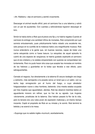 --Ah. Rabbenu --dijo el carnicero y asintió vivazmente.
Descargar el animal resulto difícil, pero el carnicero fue a una taberna y volvió
con un par de ayudantes. Con cuerdas y esforzándose lograron descargar el
toro.
Simón le había dicho a Rob que el precio era fijo y no habría regateo Cuando el
carnicero le entregó una cantidad ínfima de monedas, Rob comprendió por qué
sonreía entusiasmado, pues prácticamente había robado una excelente res,
solo porque en la cuchilla de la matanza había una insignificante muesca. Rob
nunca entendería a la gente que, sin buenas razones, capaz de tratar una
carne estupenda como si fuese basura. La estupidez de aquel episodio lo
cubrió de una especie de vergüenza; le habría gustado explicarle al carnicero
que el era cristiano y no estaba emparentado con quienes se comportaban tan
tontamente. Pero no pudo hacer otra cosa que aceptar las monedas en nombre
de los hebreos y guardarlas en la bolsa que llevaba a ese efecto, para
salvaguardarlas.
Cerrado el negocio, fue directamente a la taberna El oscuro bodegón era largo
y estrecho, más semejante a la posada cerca un túnel que a un salón, con su
techo bajo ennegrecido por el humo del fuego, a cuyo alrededor
holgazaneaban nueve o diez hombres, bebiendo. Una mesita estaba ocupada
por tres mujeres que aguardaban, atentas. Rob las observó mientras bebía un
aguardiente moreno sin refinar, que no fue de su agrado. Las mujeres
-obviamente, prostitutas de la taberna. Dos habían pasado la flor de la vida,
pero la tercera era una rubia joven de expresión maliciosa y al mismo tiempo
inocente. Captó el propósito de Rob en su mirada y le sonrió. Rob terminó la
bebida y se acercó a la mesa.
--Supongo que no sabéis inglés--murmuró, acertadamente.
 