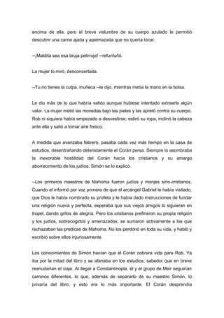 encima de ella, pero el breve vislumbre de su cuerpo azulado le permitió
descubrir una carne ajada y apelmazada que no quería tocar.
--¡Maldita sea esa bruja pelirroja! --refunfuñó.
La mujer lo miró, desconcertada.
--Tu no tienes la culpa, muñeca --le dijo, mientras metía la mano en la bolsa.
Le dio más de lo que habría valido aunque hubiese intentado extraerle algún
valor. La mujer metió las monedas bajo las pieles y las apretó contra su cuerpo.
Rob ni siquiera había empezado a desvestirse; estiró su ropa, inclinó la cabeza
ante ella y salió a tomar aire fresco.
A medida que avanzaba febrero, pasaba cada vez más tiempo en la casa de
estudios, desentrañando detenidamente el Corán persa. Siempre lo asombraba
la inexorable hostilidad del Corán hacía los cristianos y su amargo
aborrecimiento de los judíos. Simón se lo explicó.
--Los primeros maestros de Mahoma fueron judíos y monjes sirio-cristianos.
Cuando el informó por vez primera de que el arcángel Gabriel le había visitado,
que Dios le había nombrado su profeta y le había dado instrucciones de fundar
una religión nueva y perfecta, esperaba que sus viejos amigos lo siguieran en
tropel, dando gritos de alegría. Pero los cristianos prefirieron su propia religión
y los judíos, sobrecogidos y amenazados, se sumaron activamente a los que
rechazaban las predicas de Mahoma. No los perdonó en toda su vida, y habló y
escribió sobre ellos injuriosamente.
Los conocimientos de Simón hacían que el Corán cobrara vida para Rob. Ya
iba por la mitad del libro y se afanaba en los estudios, sabedor que en breve
reanudarían el viaje. Al llegar a Constantinopla, él y el grupo de Meir seguirían
caminos diferentes, lo que, además de separarlo de su maestro Simón, lo
privaría del libro, y esto era lo más importante. El Corán desprendía
 