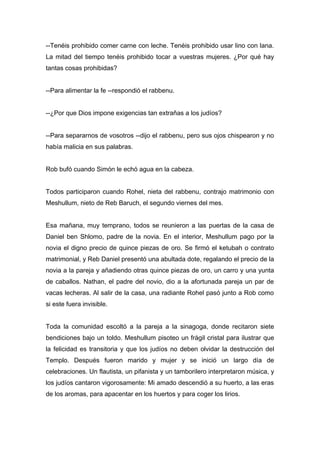 --Tenéis prohibido comer carne con leche. Tenéis prohibido usar lino con lana.
La mitad del tiempo tenéis prohibido tocar a vuestras mujeres. ¿Por qué hay
tantas cosas prohibidas?
--Para alimentar la fe --respondió el rabbenu.
--¿Por que Dios impone exigencias tan extrañas a los judíos?
--Para separarnos de vosotros --dijo el rabbenu, pero sus ojos chispearon y no
había malicia en sus palabras.
Rob bufó cuando Simón le echó agua en la cabeza.
Todos participaron cuando Rohel, nieta del rabbenu, contrajo matrimonio con
Meshullum, nieto de Reb Baruch, el segundo viernes del mes.
Esa mañana, muy temprano, todos se reunieron a las puertas de la casa de
Daniel ben Shlomo, padre de la novia. En el interior, Meshullum pago por la
novia el digno precio de quince piezas de oro. Se firmó el ketubah o contrato
matrimonial, y Reb Daniel presentó una abultada dote, regalando el precio de la
novia a la pareja y añadiendo otras quince piezas de oro, un carro y una yunta
de caballos. Nathan, el padre del novio, dio a la afortunada pareja un par de
vacas lecheras. Al salir de la casa, una radiante Rohel pasó junto a Rob como
si este fuera invisible.
Toda la comunidad escoltó a la pareja a la sinagoga, donde recitaron siete
bendiciones bajo un toldo. Meshullum pisoteo un frágil cristal para ilustrar que
la felicidad es transitoria y que los judíos no deben olvidar la destrucción del
Templo. Después fueron marido y mujer y se inició un largo día de
celebraciones. Un flautista, un pifanista y un tamborilero interpretaron música, y
los judíos cantaron vigorosamente: Mi amado descendió a su huerto, a las eras
de los aromas, para apacentar en los huertos y para coger los lirios.
 