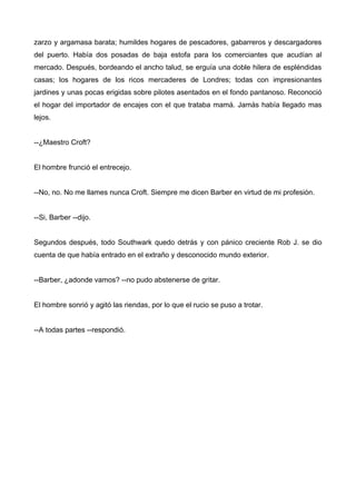 zarzo y argamasa barata; humildes hogares de pescadores, gabarreros y descargadores
del puerto. Había dos posadas de baja estofa para los comerciantes que acudían al
mercado. Después, bordeando el ancho talud, se erguía una doble hilera de espléndidas
casas; los hogares de los ricos mercaderes de Londres; todas con impresionantes
jardines y unas pocas erigidas sobre pilotes asentados en el fondo pantanoso. Reconoció
el hogar del importador de encajes con el que trataba mamá. Jamás había llegado mas
lejos.
--¿Maestro Croft?
El hombre frunció el entrecejo.
--No, no. No me llames nunca Croft. Siempre me dicen Barber en virtud de mi profesión.
--Si, Barber --dijo.
Segundos después, todo Southwark quedo detrás y con pánico creciente Rob J. se dio
cuenta de que había entrado en el extraño y desconocido mundo exterior.
--Barber, ¿adonde vamos? --no pudo abstenerse de gritar.
El hombre sonrió y agitó las riendas, por lo que el rucio se puso a trotar.
--A todas partes --respondió.
 