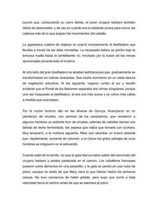 ocurrió que, conduciendo su carro detrás, el joven cirujano barbero también
debía de observarles, y de vez en cuando era lo bastante pícara para mover las
caderas más de lo que exigían los movimientos del caballo.
La gigantesca culebra de viajeros se acercó sinuosamente al desfiladero que
llevaba a través de las altas montañas. La escarpada ladera se perdía bajo la
tortuosa huella hasta el centelleante río, hinchado por la fusión de las nieves
aprisionadas durante todo el invierno.
Al otro lado del gran desfiladero se alzaban estribaciones que, gradualmente se
transformaban en colinas onduladas. Esa noche durmieron en un vasta llanura
de vegetación arbustiva. Al día siguiente, viajaron rumbo al sur y resultó
evidente que el Portal de los Balcanes separaba dos climas singulares, porque
una vez traspuesto el desfiladero, el aire era más suave y se volvía más cálido
a medida que avanzaban.
Por la noche hicieron alto en las afueras de Gornya. Acamparon en un
plantación de ciruelos, con permiso de los campesinos, que vendieron a
algunos hombres un ardiente licor de ciruelas, además de cebollas tiernas una
bebida de leche fermentada, tan espesa que había que tomarla con cuchara.
Muy temprano, a la mañana siguiente, Mary oyó retumbar un trueno distante
que, rápidamente, aumentó de volumen, y en breve los gritos salvajes de unos
hombres se integraron en el estruendo.
Cuando salió de la tienda, vio que la gata blanca había salido del carromato del
cirujano barbero y estaba paralizada en el camino. Los caballeros franceses
pasaron como demonios en una pesadilla, y la gata se perdió en una nube de
polvo, aunque no antes de que Mary viera lo que habían hecho los primeros
cascos. No tuvo conciencia de haber gritado, pero supo que corrió a toda
velocidad hacía el camino antes de que se asentara el polvo.
 