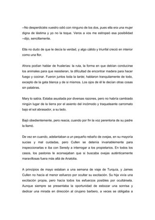 --No desperdiciéis vuestro odió con ninguno de los dos, pues ella era una mujer
digna de lástima y yo no la toque. Veros a vos me estropeó esa posibilidad
--dijo, sencillamente.
Ella no dudo de que le decía la verdad, y algo cálido y triunfal creció en interior
como una flor.
Ahora podían hablar de fruslerías: la ruta, la forma en que debían conducirse
los animales para que resistieran, la dificultad de encontrar madera para hacer
fuego y cocinar. Fueron juntos toda la tarde; hablaron tranquilamente de todo,
excepto de la gata blanca y de si mismos. Los ojos de él le decían otras cosas
sin palabras.
Mary lo sabía. Estaba asustada por diversas razones, pero no habría cambiado
ningún lugar de la tierra por el asiento del incómodo y traqueteante carromato
bajo el sol abrasador, a su lado.
Bajó obedientemente, pero reacia, cuando por fin la voz perentoria de su padre
la llamó.
De vez en cuando, adelantaban a un pequeño rebaño de ovejas, en su mayoría
sucias y mal cuidadas, pero Cullen se detenía invariablemente para
inspeccionarlas e iba con Seredy a interrogar a los propietarios. En todos los
casos, los pastores le aconsejaban que si buscaba ovejas auténticamente
maravillosas fuera más allá de Anatolia.
A principios de mayo estaban a una semana de viaje de Turquía, y James
Cullen no hacía el menor esfuerzo por ocultar su excitación. Su hija vivía una
excitación propia, pero hacía todos los esfuerzos posibles por ocultársela.
Aunque siempre se presentaba la oportunidad de esbozar una sonrisa y
dedicar una mirada en dirección al cirujano barbero, a veces se obligaba a
 
