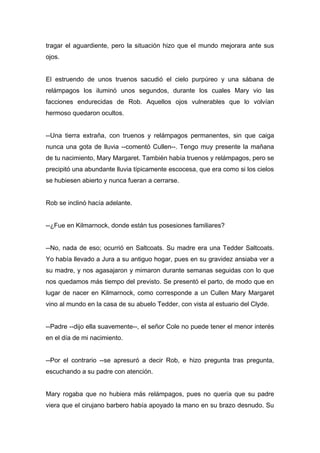 tragar el aguardiente, pero la situación hizo que el mundo mejorara ante sus
ojos.
El estruendo de unos truenos sacudió el cielo purpúreo y una sábana de
relámpagos los iluminó unos segundos, durante los cuales Mary vio las
facciones endurecidas de Rob. Aquellos ojos vulnerables que lo volvían
hermoso quedaron ocultos.
--Una tierra extraña, con truenos y relámpagos permanentes, sin que caiga
nunca una gota de lluvia --comentó Cullen--. Tengo muy presente la mañana
de tu nacimiento, Mary Margaret. También había truenos y relámpagos, pero se
precipitó una abundante lluvia típicamente escocesa, que era como si los cielos
se hubiesen abierto y nunca fueran a cerrarse.
Rob se inclinó hacía adelante.
--¿Fue en Kilmarnock, donde están tus posesiones familiares?
--No, nada de eso; ocurrió en Saltcoats. Su madre era una Tedder Saltcoats.
Yo había llevado a Jura a su antiguo hogar, pues en su gravidez ansiaba ver a
su madre, y nos agasajaron y mimaron durante semanas seguidas con lo que
nos quedamos más tiempo del previsto. Se presentó el parto, de modo que en
lugar de nacer en Kilmarnock, como corresponde a un Cullen Mary Margaret
vino al mundo en la casa de su abuelo Tedder, con vista al estuario del Clyde.
--Padre --dijo ella suavemente--, el señor Cole no puede tener el menor interés
en el día de mi nacimiento.
--Por el contrario --se apresuró a decir Rob, e hizo pregunta tras pregunta,
escuchando a su padre con atención.
Mary rogaba que no hubiera más relámpagos, pues no quería que su padre
viera que el cirujano barbero había apoyado la mano en su brazo desnudo. Su
 