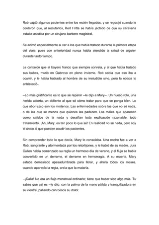 Rob captó algunos pacientes entre los recién llegados, y se regocijó cuando le
contaron que, al reclutarlos, Kerl Fritta se había jactado de que su caravana
estaba asistida por un cirujano barbero magistral.
Se animó especialmente al ver a los que había tratado durante la primera etapa
del viaje, pues con anterioridad nunca había atendido la salud de alguien
durante tanto tiempo.
Le contaron que el boyero franco que siempre sonreía, y al que había tratado
sus bubas, murió en Gabrovo en pleno invierno. Rob sabía que eso iba a
ocurrir, y le había hablado al hombre de su ineludible sino, pero la noticia lo
entristeció-.
--Lo más gratificante es lo que sé reparar --le dijo a Mary--. Un hueso roto, una
herida abierta, un doliente al que sé cómo tratar para que se ponga bien. Lo
que aborrezco son los misterios. Las enfermedades sobre las que no sé nada,
o de las que sé menos que quienes las padecen. Los males que aparecen
como salidos de la nada y desafían toda explicación razonable, todo
tratamiento. ¡Ah, Mary, es tan poco lo que sé! En realidad no sé nada, pero soy
el único al que pueden acudir los pacientes.
Sin comprender todo lo que decía, Mary lo consolaba. Una noche fue a ver a
Rob, sangrante y atormentada por los retortijones, y le habló de su madre. Jura
Cullen había comenzado su regla un hermoso día de verano, y el flujo se había
convertido en un derrame, el derrame en hemorragia. A su muerte, Mary
estaba demasiado apesadumbrada para llorar, y ahora todos los meses,
cuando aparecía la regla, creía que la mataría.
--¡Calla! No era un flujo menstrual ordinario; tiene que haber sido algo más. Tu
sabes que así es --le dijo, con la palma de la mano pálida y tranquilizadora en
su vientre, paliando con besos su dolor.
 
