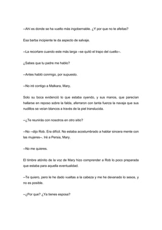--Ahí es donde se ha vuelto más ingobernable. ¿Y por que no te afeitas?
Esa barba incipiente te da aspecto de salvaje.
--La recortare cuando este más larga --se quitó el trapo del cuello--.
¿Sabes que tu padre me hablo?
--Antes habló conmigo, por supuesto.
--No iré contigo a Malkara, Mary.
Solo su boca evidenció lo que estaba oyendo, y sus manos, que parecían
hallarse en reposo sobre la falda, aferraron con tanta fuerza la navaja que sus
nudillos se veían blancos a través de la piel translucida.
--¿Te reunirás con nosotros en otro sitio?
--No --dijo Rob. Era difícil. No estaba acostumbrado a hablar sincera mente con
las mujeres--. Iré a Persia, Mary.
--No me quieres.
El timbre atónito de la voz de Mary hizo comprender a Rob lo poco preparada
que estaba para aquella eventualidad.
--Te quiero, pero le he dado vueltas a la cabeza y me he devanado lo sesos, y
no es posible.
--¿Por que? ¿Ya tienes esposa?
 